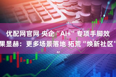 优配网官网 央企“AI+”专项手脚效果显赫：更多场景落地 拓荒“焕新社区”