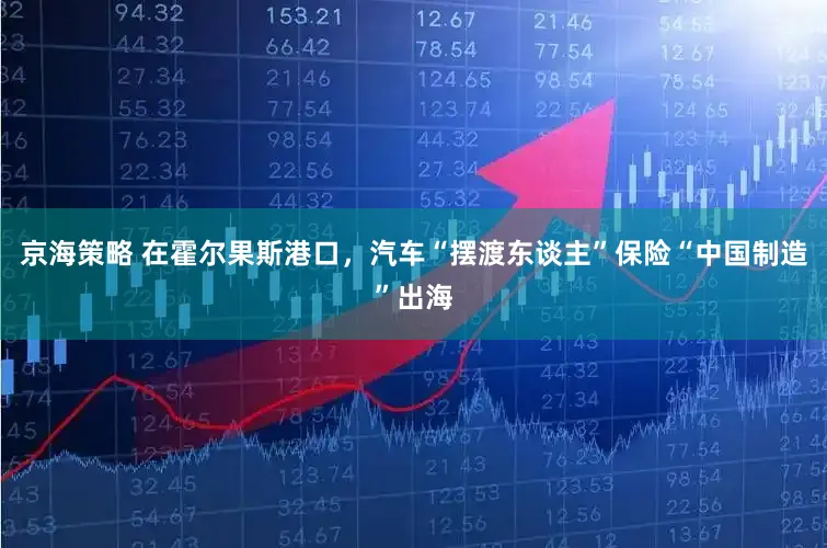 京海策略 在霍尔果斯港口，汽车“摆渡东谈主”保险“中国制造”出海