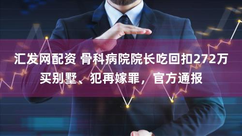 汇发网配资 骨科病院院长吃回扣272万买别墅、犯再嫁罪，官方通报