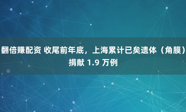 翻倍赚配资 收尾前年底，上海累计已矣遗体（角膜）捐献 1.9 万例