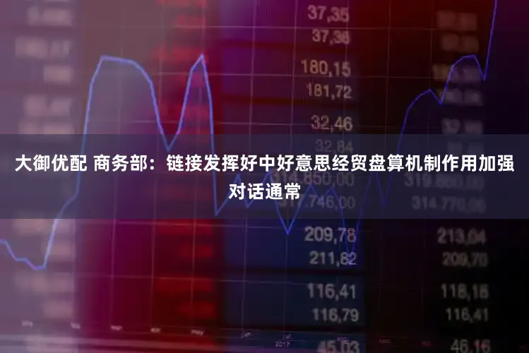 大御优配 商务部：链接发挥好中好意思经贸盘算机制作用加强对话通常