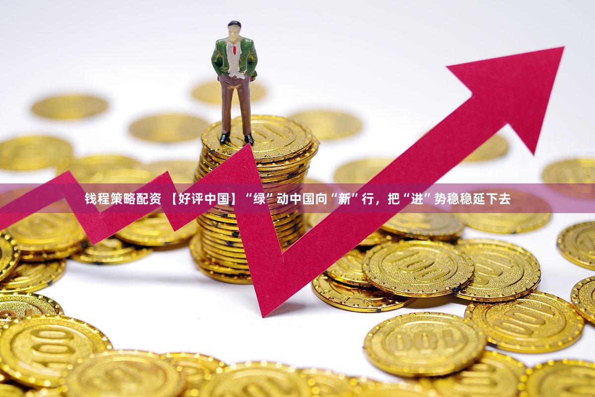 钱程策略配资 【好评中国】“绿”动中国向“新”行，把“进”势稳稳延下去