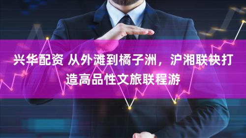 兴华配资 从外滩到橘子洲，沪湘联袂打造高品性文旅联程游