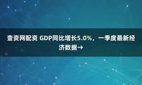壹资网配资 GDP同比增长5.0%，一季度最新经济数据→