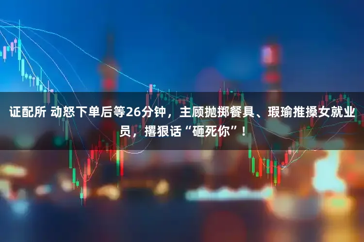 证配所 动怒下单后等26分钟，主顾抛掷餐具、瑕瑜推搡女就业员，撂狠话“砸死你”！