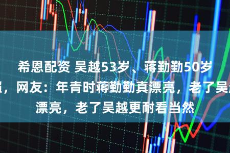 希恩配资 吴越53岁、蒋勤勤50岁同天晒贺年照，网友：年青时蒋勤勤真漂亮，老了吴越更耐看当然